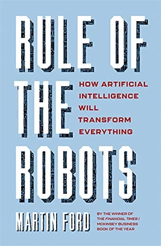RULE OF THE ROBOTS : HOW ARTIFICIAL INTELLIGENCE WILL TRANSFORM EVERYTHING
